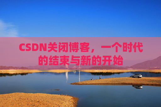 CSDN关闭博客,一个时代的结束与新的开始
